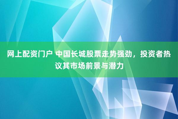 网上配资门户 中国长城股票走势强劲，投资者热议其市场前景与潜力