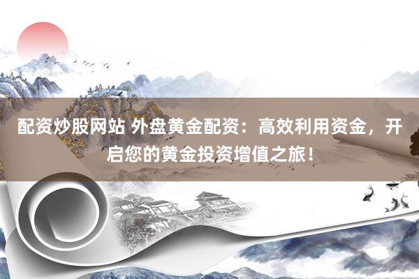 配资炒股网站 外盘黄金配资：高效利用资金，开启您的黄金投资增值之旅！