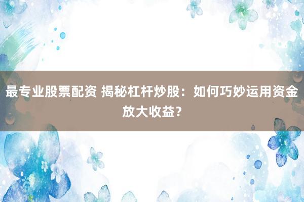 最专业股票配资 揭秘杠杆炒股：如何巧妙运用资金放大收益？