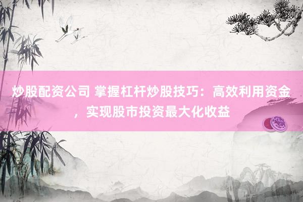 炒股配资公司 掌握杠杆炒股技巧：高效利用资金，实现股市投资最大化收益