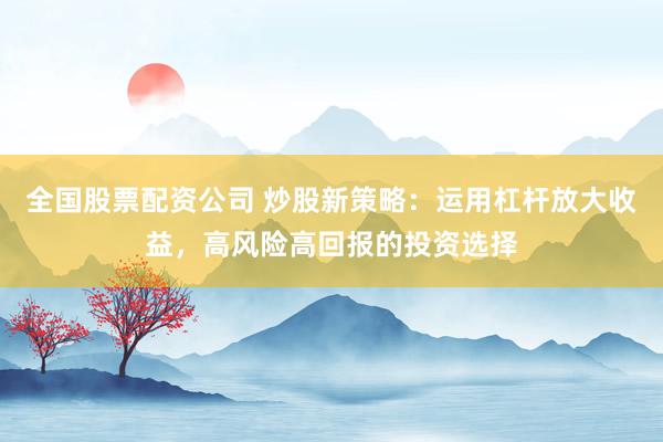 全国股票配资公司 炒股新策略：运用杠杆放大收益，高风险高回报的投资选择
